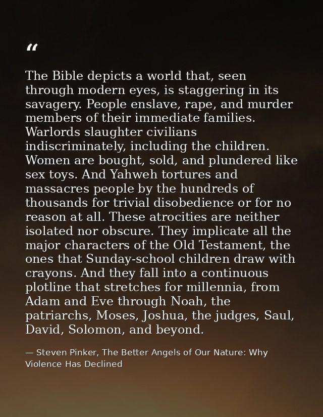 The Bible depicts a world that, seen through modern eyes, is staggering in its savagery. People enslave, rape, and murde — Steven Pinker, The Better Angels of Our Nature: Why Violence Has Declined