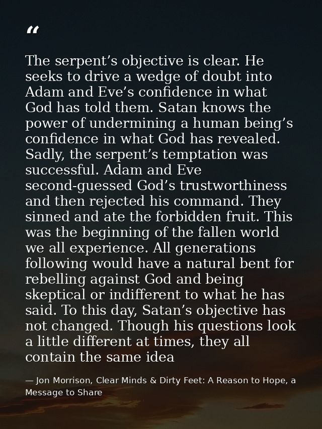 The serpent’s objective is clear. He seeks to drive a wedge of doubt into Adam and Eve’s confidence in what God has told — Jon Morrison, Clear Minds & Dirty Feet: A Reason to Hope, a Message to Share