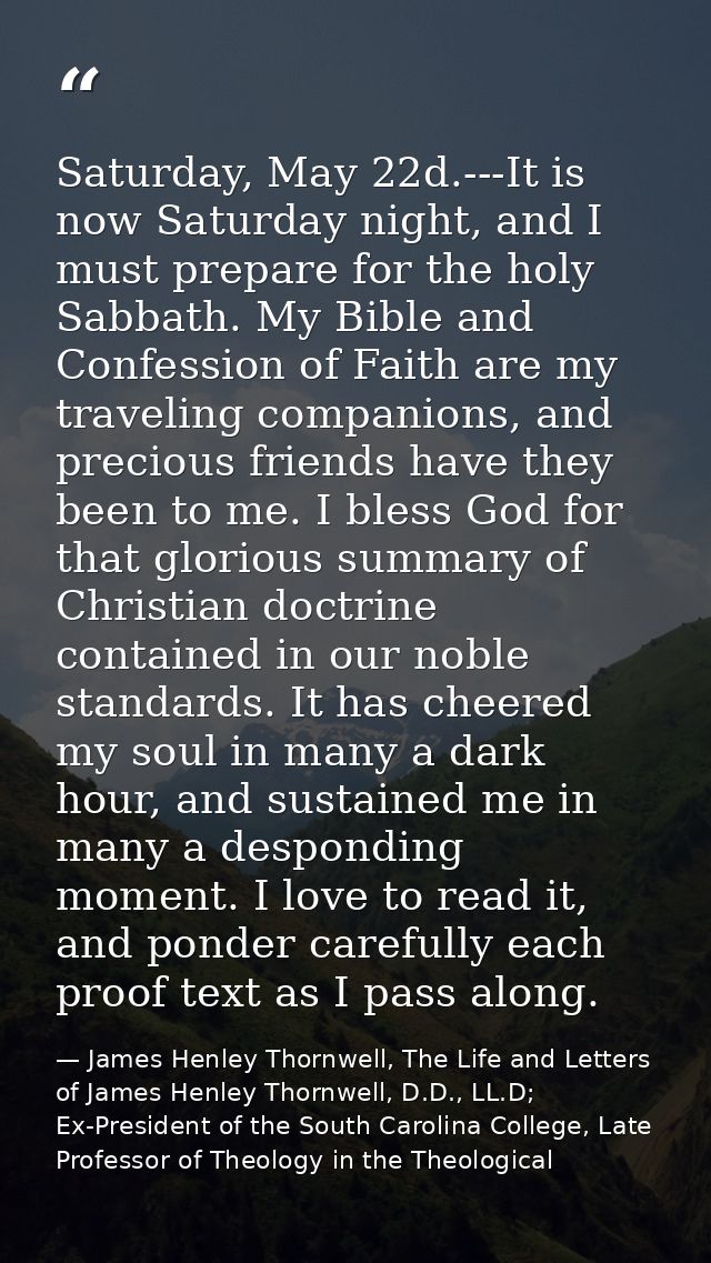 Saturday, May 22d.---It is now Saturday night, and I must prepare for the holy Sabbath. My Bible and Confession of Faith — James Henley Thornwell, The Life and Letters of James Henley Thornwell, D.D., LL.D; Ex-President of the South Carolina College, Late Professor of Theology in the Theological