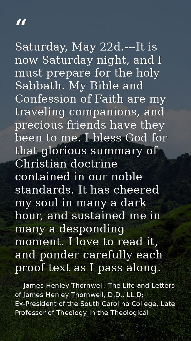 Saturday, May 22d.---It is now Saturday night, and I must prepare for the holy Sabbath. My Bible and Confession of Faith — James Henley Thornwell, The Life and Letters of James Henley Thornwell, D.D., LL.D; Ex-President of the South Carolina College, Late Professor of Theology in the Theological