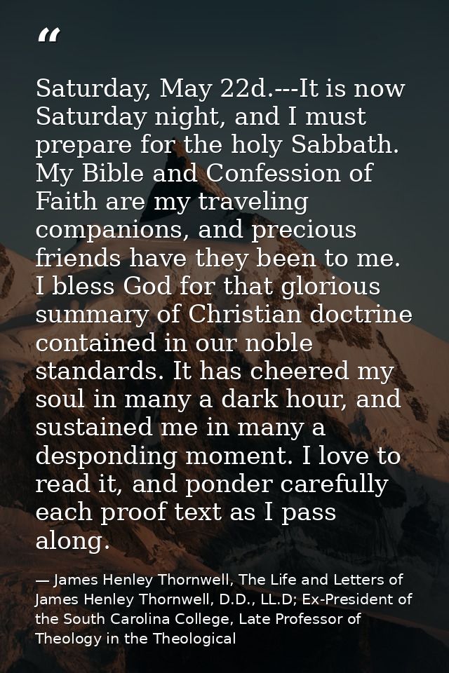 Saturday, May 22d.---It is now Saturday night, and I must prepare for the holy Sabbath. My Bible and Confession of Faith — James Henley Thornwell, The Life and Letters of James Henley Thornwell, D.D., LL.D; Ex-President of the South Carolina College, Late Professor of Theology in the Theological