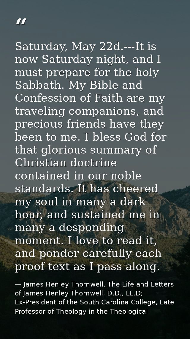 Saturday, May 22d.---It is now Saturday night, and I must prepare for the holy Sabbath. My Bible and Confession of Faith — James Henley Thornwell, The Life and Letters of James Henley Thornwell, D.D., LL.D; Ex-President of the South Carolina College, Late Professor of Theology in the Theological