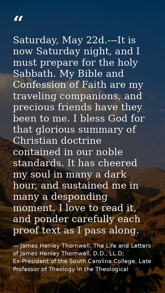 Saturday, May 22d.---It is now Saturday night, and I must prepare for the holy Sabbath. My Bible and Confession of Faith — James Henley Thornwell, The Life and Letters of James Henley Thornwell, D.D., LL.D; Ex-President of the South Carolina College, Late Professor of Theology in the Theological