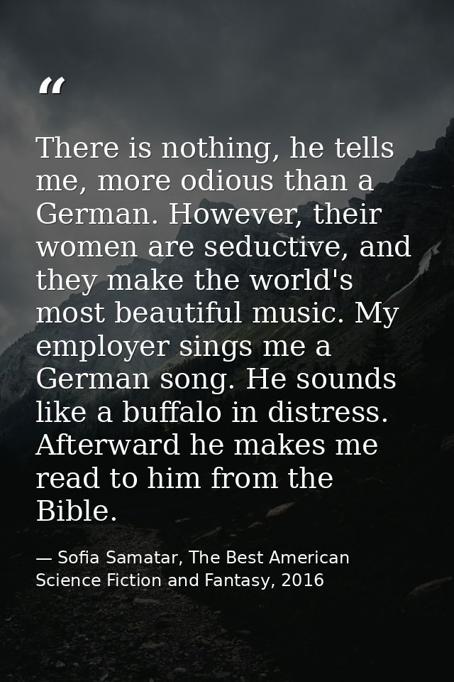 There is nothing, he tells me, more odious than a German. However, their women are seductive, and they make the world's  — Sofia Samatar, The Best American Science Fiction and Fantasy, 2016
