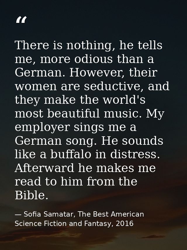 There is nothing, he tells me, more odious than a German. However, their women are seductive, and they make the world's  — Sofia Samatar, The Best American Science Fiction and Fantasy, 2016