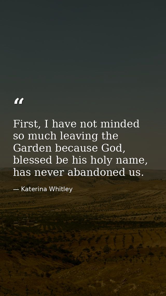First, I have not minded so much leaving the Garden because God, blessed be his holy name, has never abandoned us. — Katerina Whitley