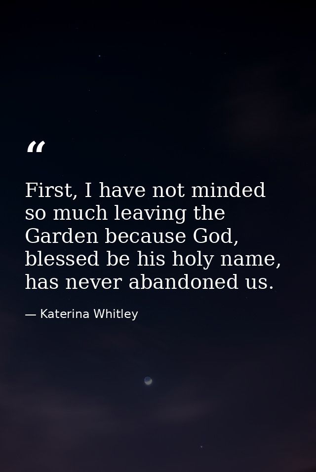 First, I have not minded so much leaving the Garden because God, blessed be his holy name, has never abandoned us. — Katerina Whitley