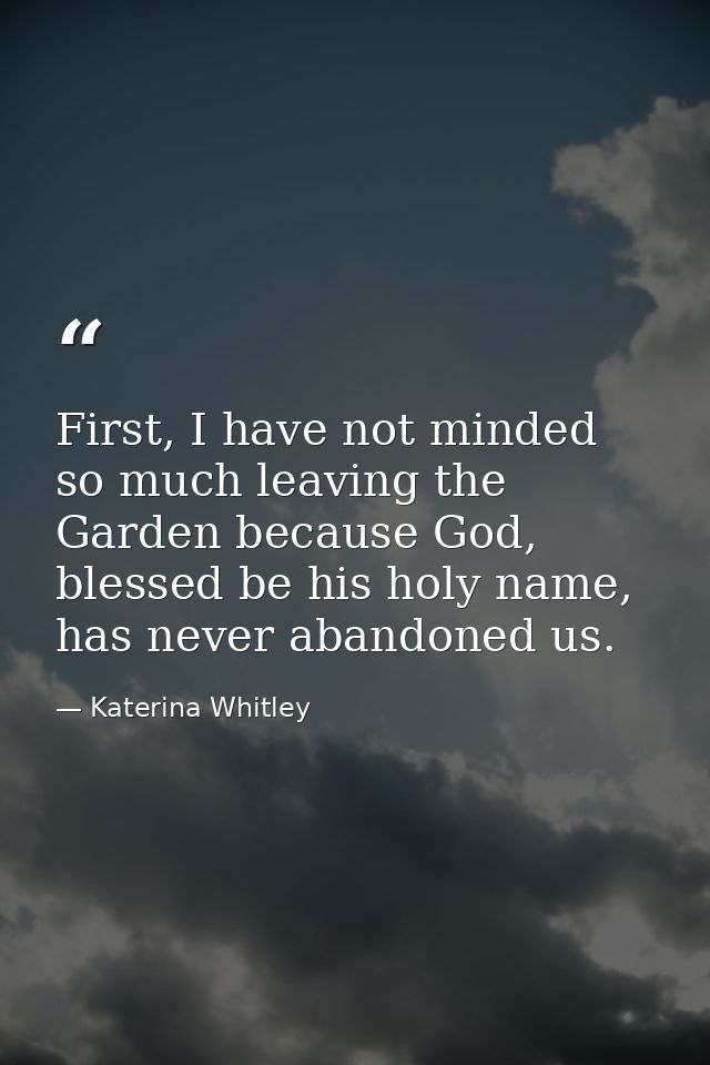 First, I have not minded so much leaving the Garden because God, blessed be his holy name, has never abandoned us. — Katerina Whitley