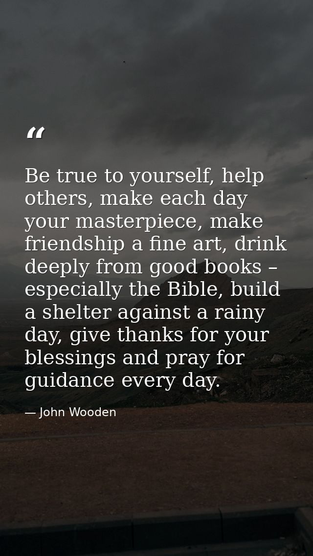 Be true to yourself, help others, make each day your masterpiece, make friendship a fine art, drink deeply from good boo — John Wooden