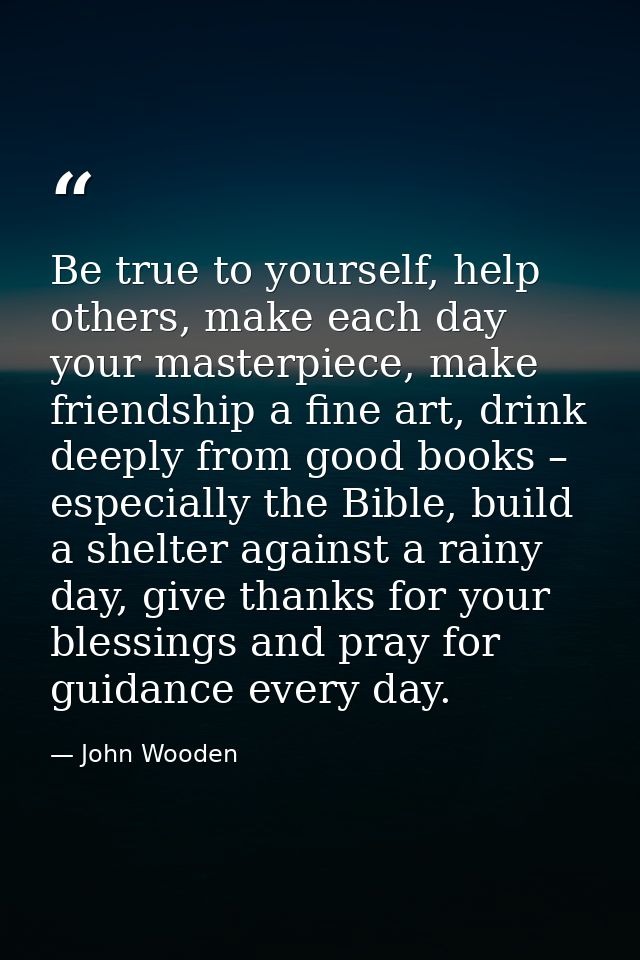 Be true to yourself, help others, make each day your masterpiece, make friendship a fine art, drink deeply from good boo — John Wooden
