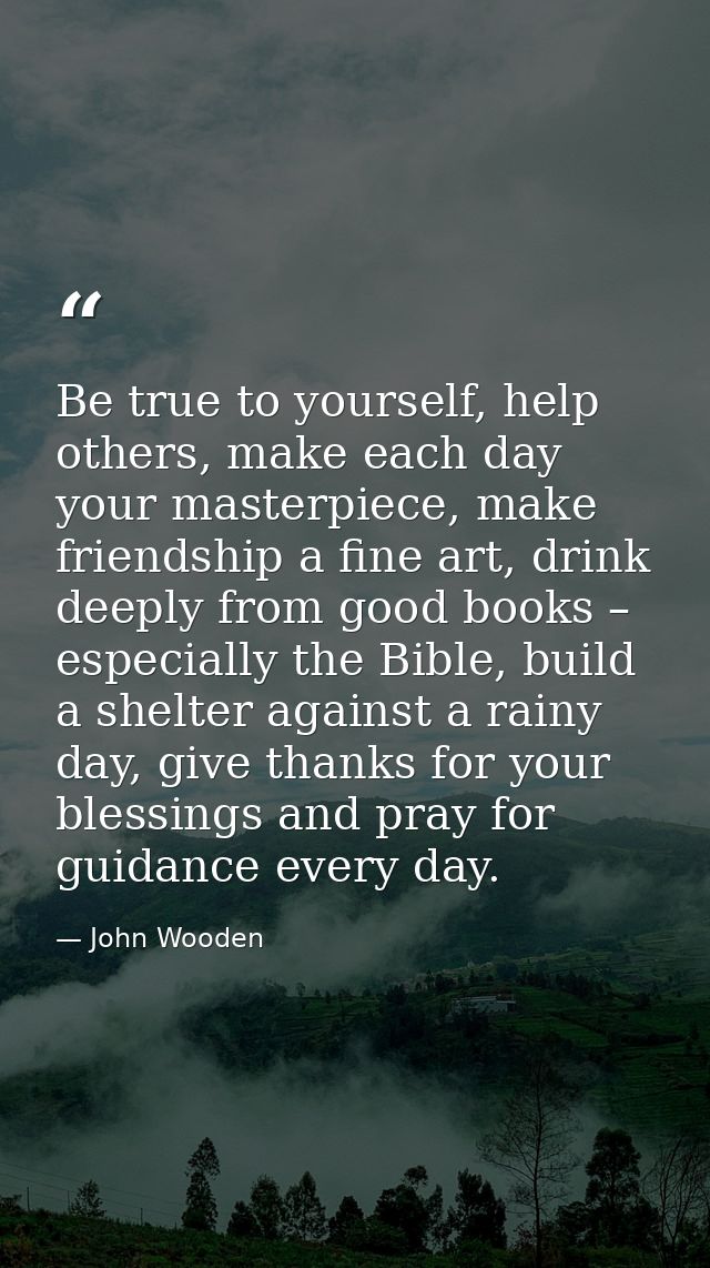 Be true to yourself, help others, make each day your masterpiece, make friendship a fine art, drink deeply from good boo — John Wooden