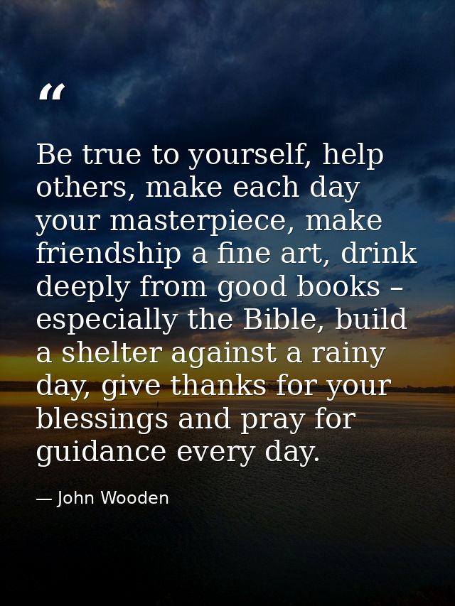 Be true to yourself, help others, make each day your masterpiece, make friendship a fine art, drink deeply from good boo — John Wooden