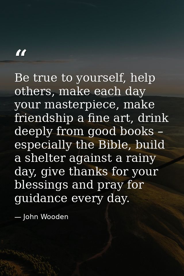 Be true to yourself, help others, make each day your masterpiece, make friendship a fine art, drink deeply from good boo — John Wooden