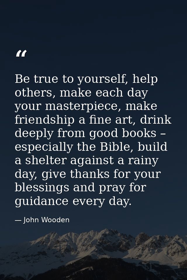 Be true to yourself, help others, make each day your masterpiece, make friendship a fine art, drink deeply from good boo — John Wooden