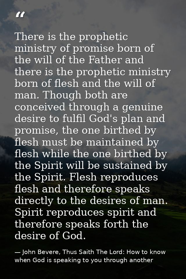 There is the prophetic ministry of promise born of the will of the Father and there is the prophetic ministry born of fl — John Bevere, Thus Saith The Lord: How to know when God is speaking to you through another