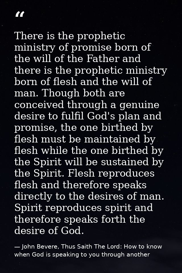 There is the prophetic ministry of promise born of the will of the Father and there is the prophetic ministry born of fl — John Bevere, Thus Saith The Lord: How to know when God is speaking to you through another