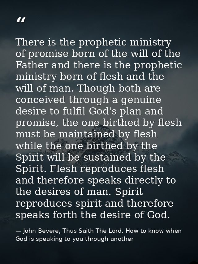 There is the prophetic ministry of promise born of the will of the Father and there is the prophetic ministry born of fl — John Bevere, Thus Saith The Lord: How to know when God is speaking to you through another