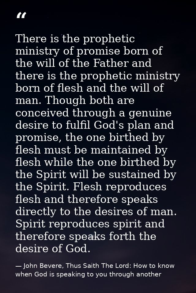 There is the prophetic ministry of promise born of the will of the Father and there is the prophetic ministry born of fl — John Bevere, Thus Saith The Lord: How to know when God is speaking to you through another