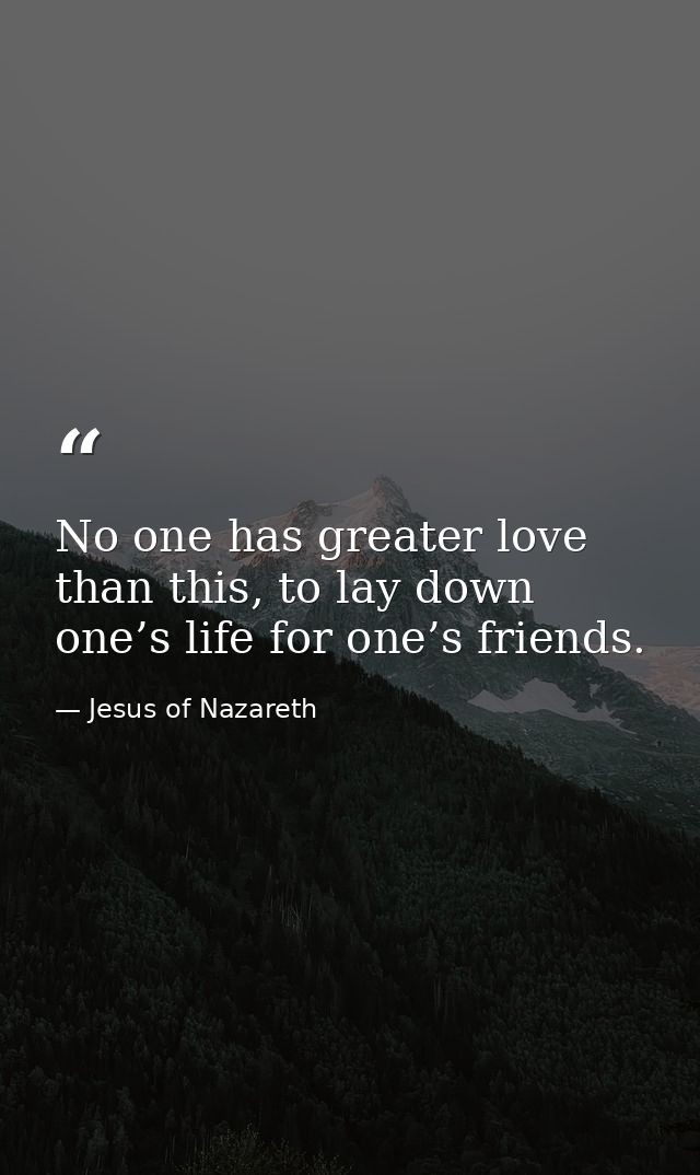 No one has greater love than this, to lay down one’s life for one’s friends. — Jesus of Nazareth