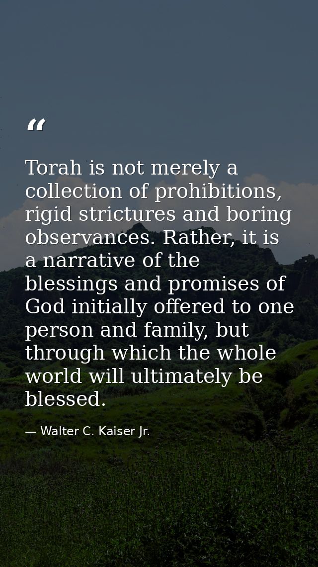Torah is not merely a collection of prohibitions, rigid strictures and boring observances. Rather, it is a narrative of  — Walter C. Kaiser Jr.
