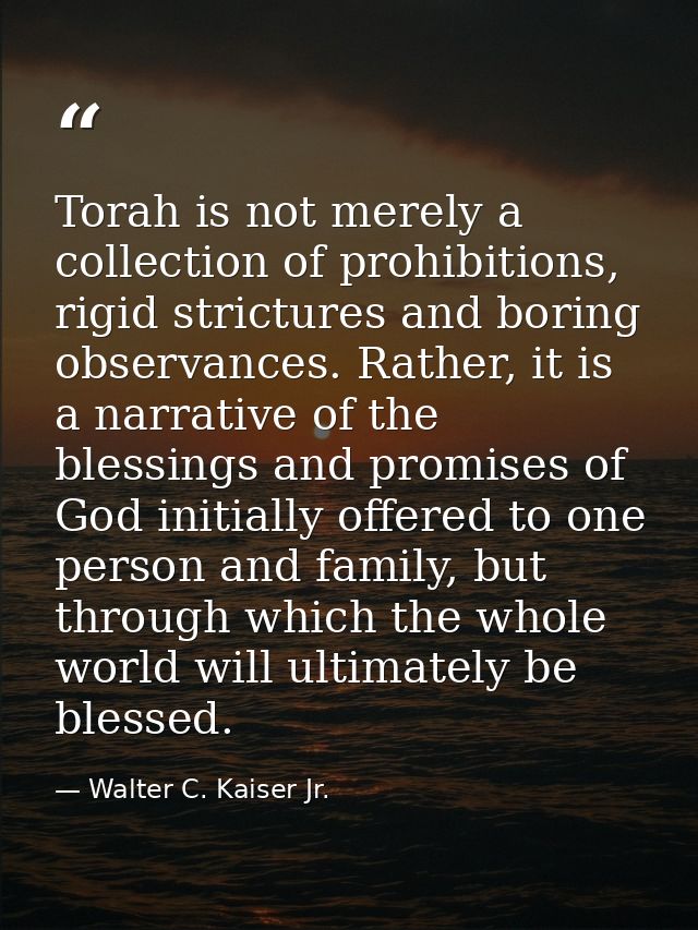 Torah is not merely a collection of prohibitions, rigid strictures and boring observances. Rather, it is a narrative of  — Walter C. Kaiser Jr.