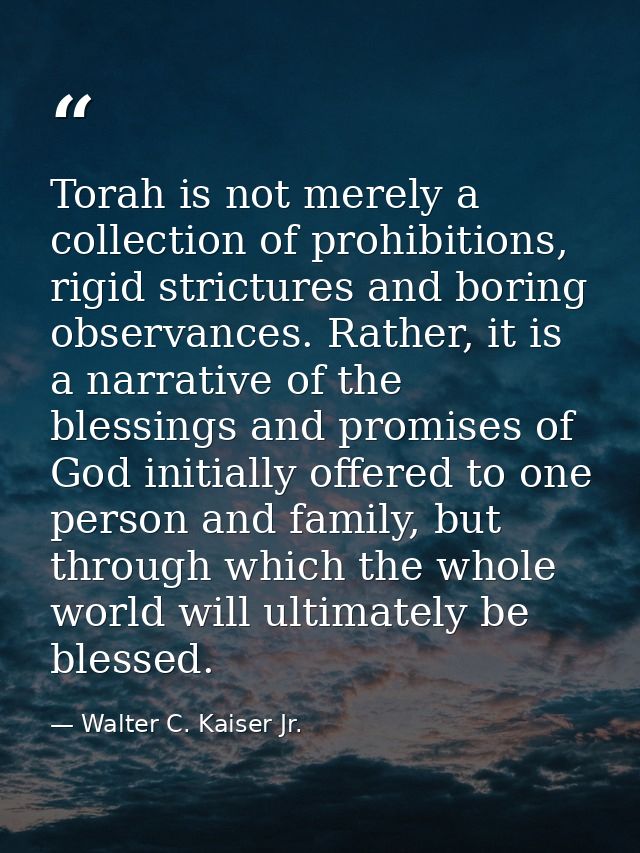 Torah is not merely a collection of prohibitions, rigid strictures and boring observances. Rather, it is a narrative of  — Walter C. Kaiser Jr.
