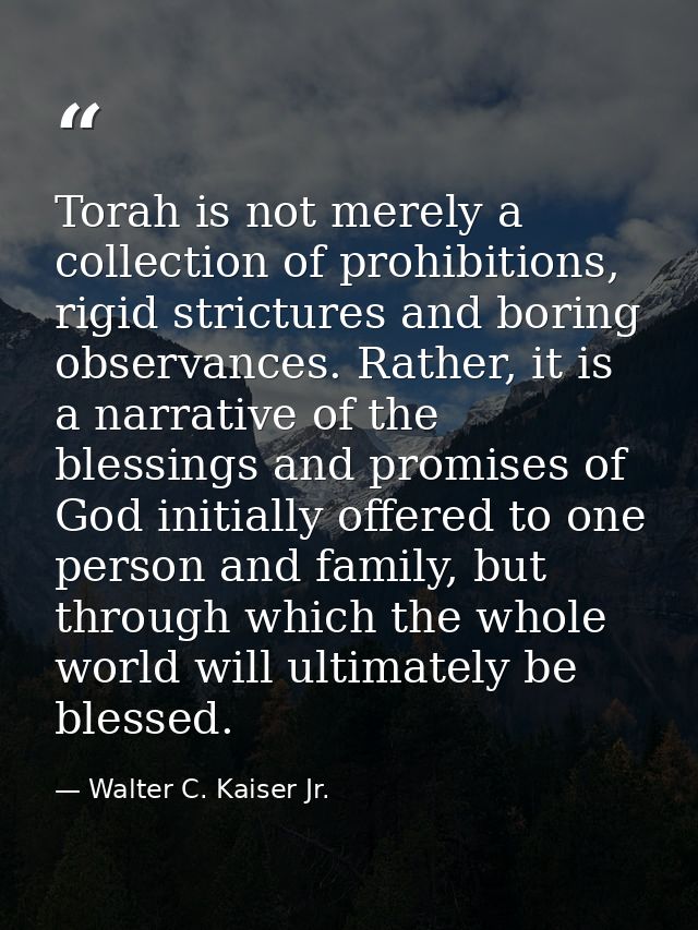 Torah is not merely a collection of prohibitions, rigid strictures and boring observances. Rather, it is a narrative of  — Walter C. Kaiser Jr.