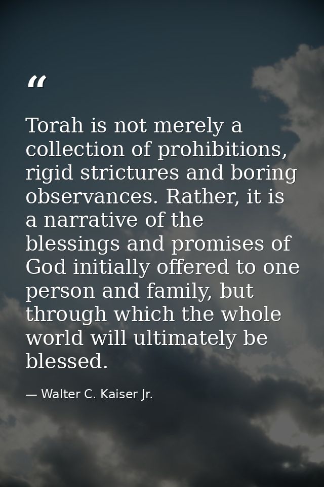 Torah is not merely a collection of prohibitions, rigid strictures and boring observances. Rather, it is a narrative of  — Walter C. Kaiser Jr.