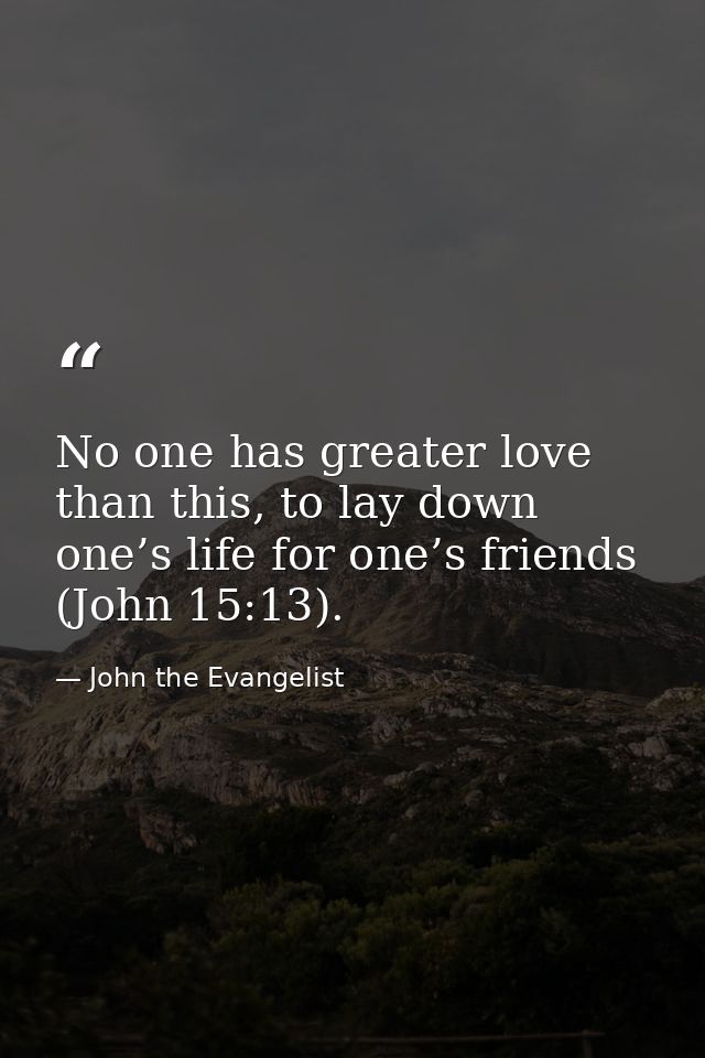 No one has greater love than this, to lay down one’s life for one’s friends (John 15:13). — John the Evangelist