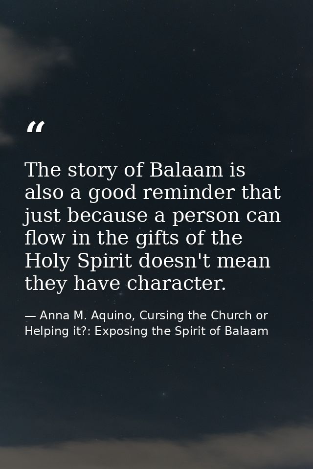 The story of Balaam is also a good reminder that just because a person can flow in the gifts of the Holy Spirit doesn't  — Anna M. Aquino, Cursing the Church or Helping it?: Exposing the Spirit of Balaam
