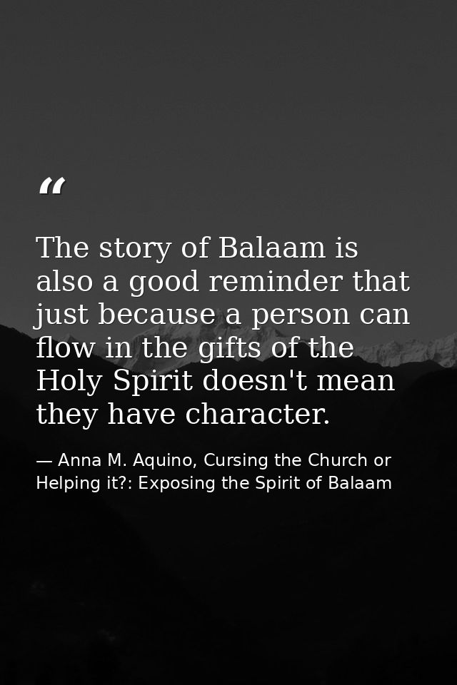 The story of Balaam is also a good reminder that just because a person can flow in the gifts of the Holy Spirit doesn't  — Anna M. Aquino, Cursing the Church or Helping it?: Exposing the Spirit of Balaam
