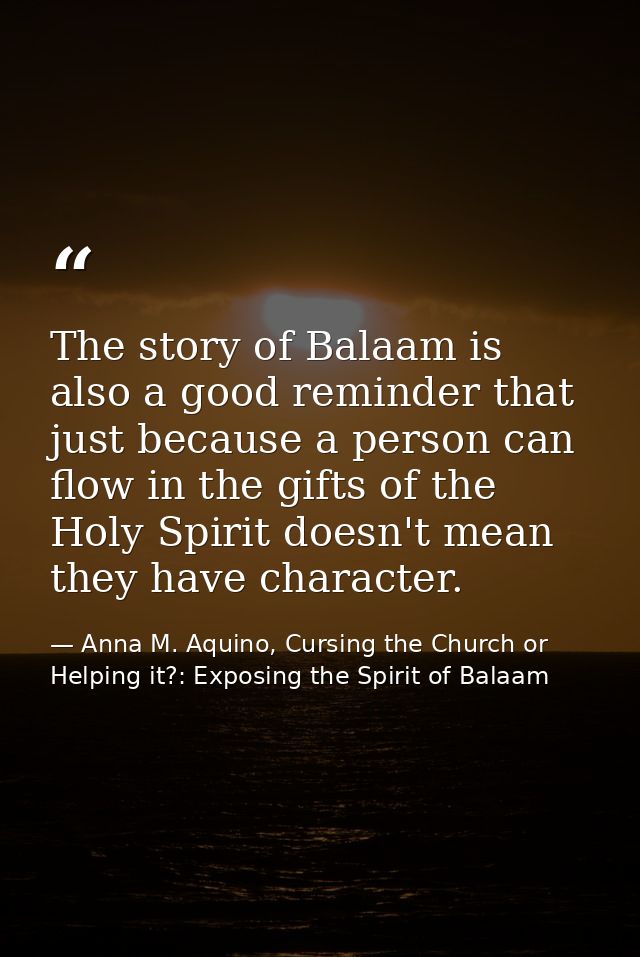 The story of Balaam is also a good reminder that just because a person can flow in the gifts of the Holy Spirit doesn't  — Anna M. Aquino, Cursing the Church or Helping it?: Exposing the Spirit of Balaam