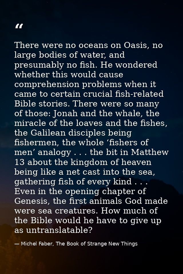 There were no oceans on Oasis, no large bodies of water, and presumably no fish. He wondered whether this would cause co — Michel Faber, The Book of Strange New Things