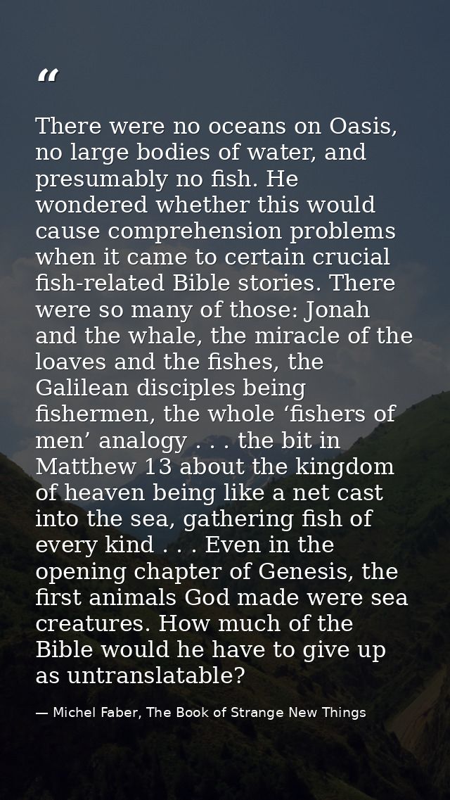 There were no oceans on Oasis, no large bodies of water, and presumably no fish. He wondered whether this would cause co — Michel Faber, The Book of Strange New Things