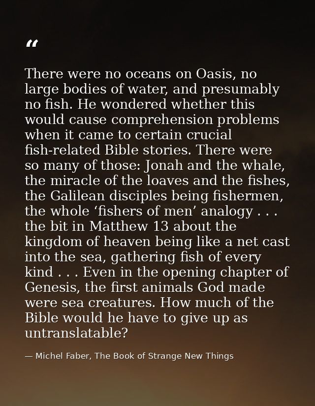 There were no oceans on Oasis, no large bodies of water, and presumably no fish. He wondered whether this would cause co — Michel Faber, The Book of Strange New Things