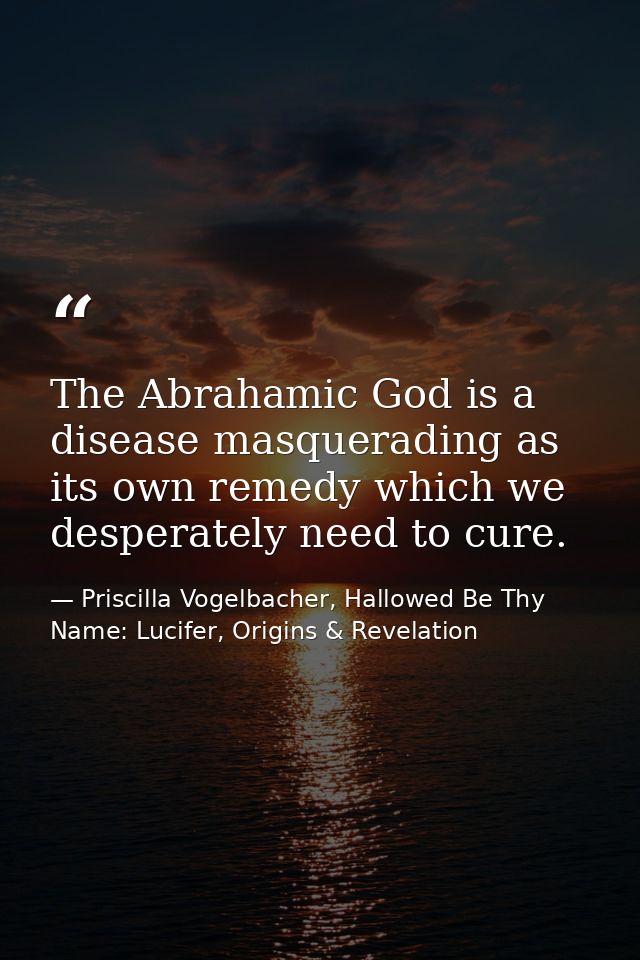 The Abrahamic God is a disease masquerading as its own remedy which we desperately need to cure. — Priscilla Vogelbacher, Hallowed Be Thy Name: Lucifer, Origins & Revelation