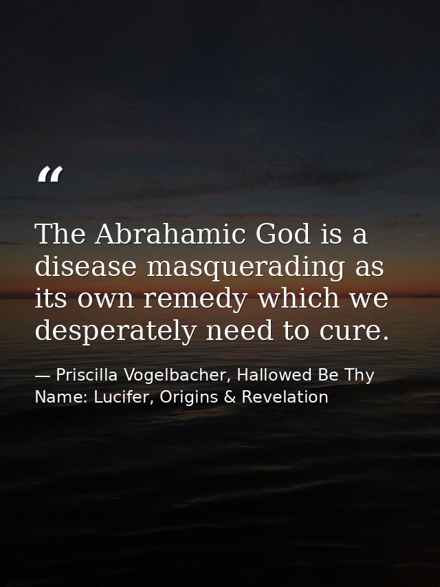 The Abrahamic God is a disease masquerading as its own remedy which we desperately need to cure. — Priscilla Vogelbacher, Hallowed Be Thy Name: Lucifer, Origins & Revelation
