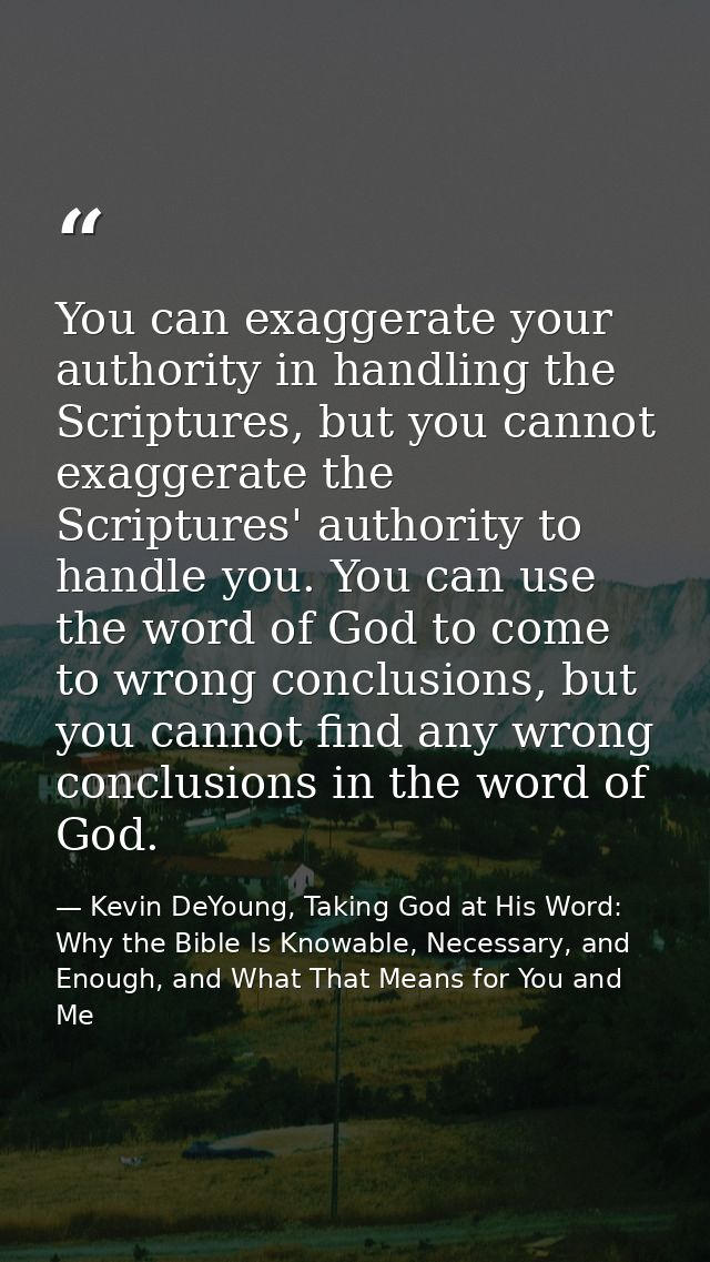You can exaggerate your authority in handling the Scriptures, but you cannot exaggerate the Scriptures' authority to han — Kevin DeYoung, Taking God at His Word: Why the Bible Is Knowable, Necessary, and Enough, and What That Means for You and Me