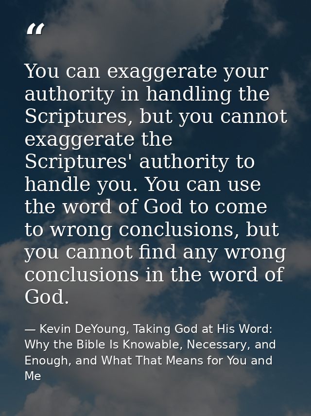 You can exaggerate your authority in handling the Scriptures, but you cannot exaggerate the Scriptures' authority to han — Kevin DeYoung, Taking God at His Word: Why the Bible Is Knowable, Necessary, and Enough, and What That Means for You and Me