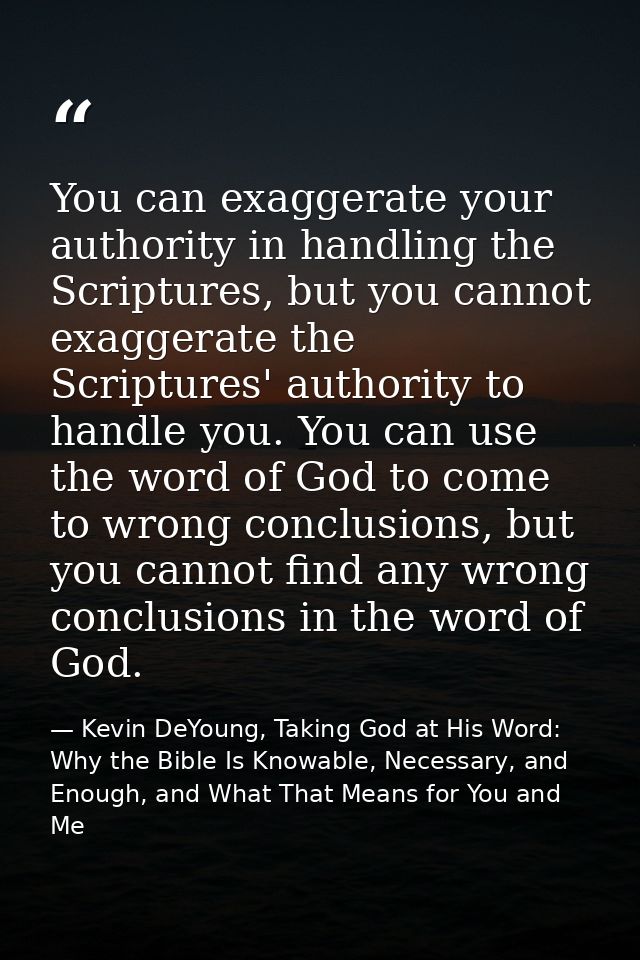 You can exaggerate your authority in handling the Scriptures, but you cannot exaggerate the Scriptures' authority to han — Kevin DeYoung, Taking God at His Word: Why the Bible Is Knowable, Necessary, and Enough, and What That Means for You and Me