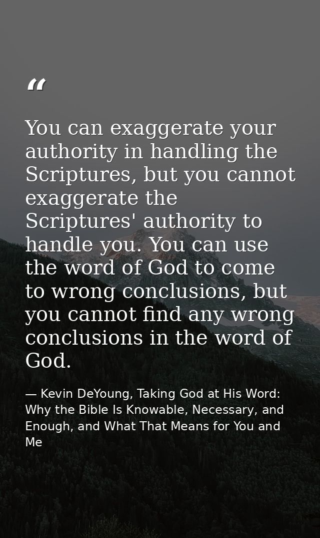 You can exaggerate your authority in handling the Scriptures, but you cannot exaggerate the Scriptures' authority to han — Kevin DeYoung, Taking God at His Word: Why the Bible Is Knowable, Necessary, and Enough, and What That Means for You and Me