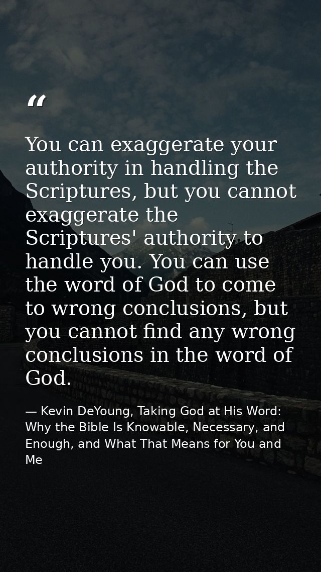You can exaggerate your authority in handling the Scriptures, but you cannot exaggerate the Scriptures' authority to han — Kevin DeYoung, Taking God at His Word: Why the Bible Is Knowable, Necessary, and Enough, and What That Means for You and Me