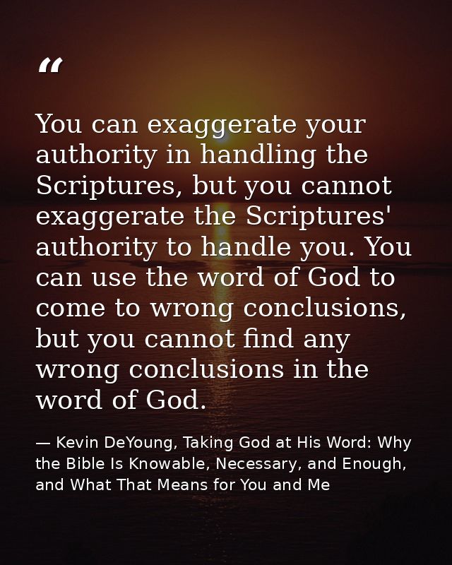 You can exaggerate your authority in handling the Scriptures, but you cannot exaggerate the Scriptures' authority to han — Kevin DeYoung, Taking God at His Word: Why the Bible Is Knowable, Necessary, and Enough, and What That Means for You and Me