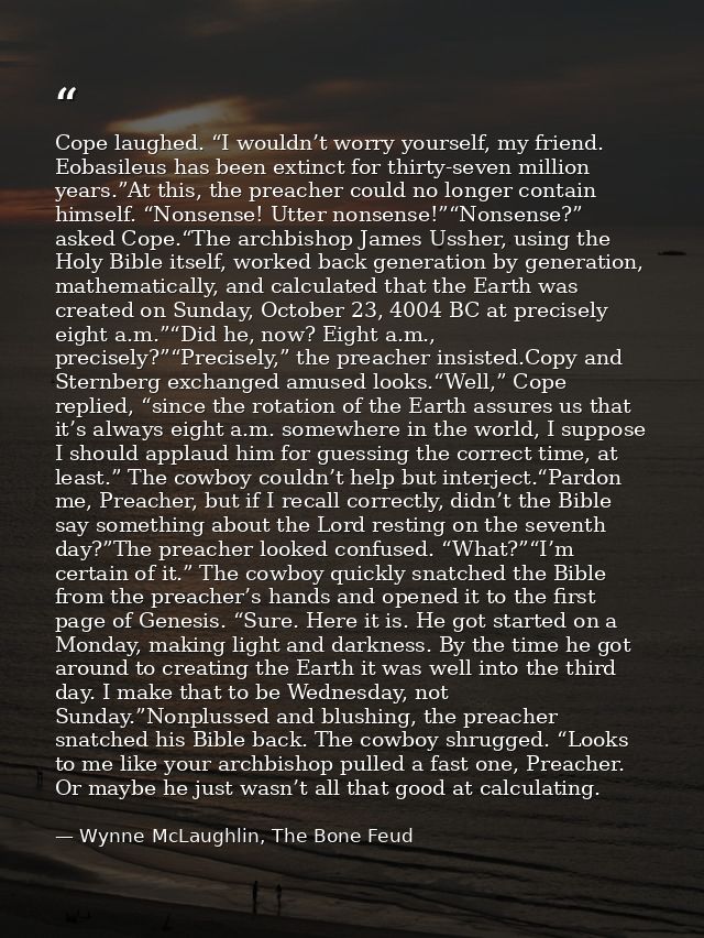 Cope laughed. “I wouldn’t worry yourself, my friend. Eobasileus has been extinct for thirty-seven million years.”At this — Wynne McLaughlin, The Bone Feud