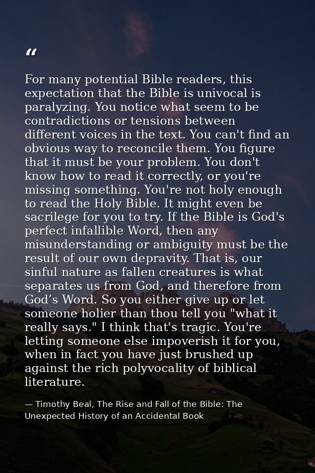 For many potential Bible readers, this expectation that the Bible is univocal is paralyzing. You notice what seem to be  — Timothy Beal, The Rise and Fall of the Bible: The Unexpected History of an Accidental Book