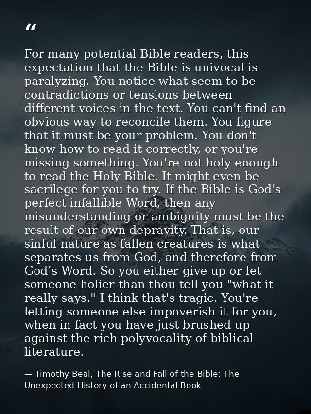 For many potential Bible readers, this expectation that the Bible is univocal is paralyzing. You notice what seem to be  — Timothy Beal, The Rise and Fall of the Bible: The Unexpected History of an Accidental Book