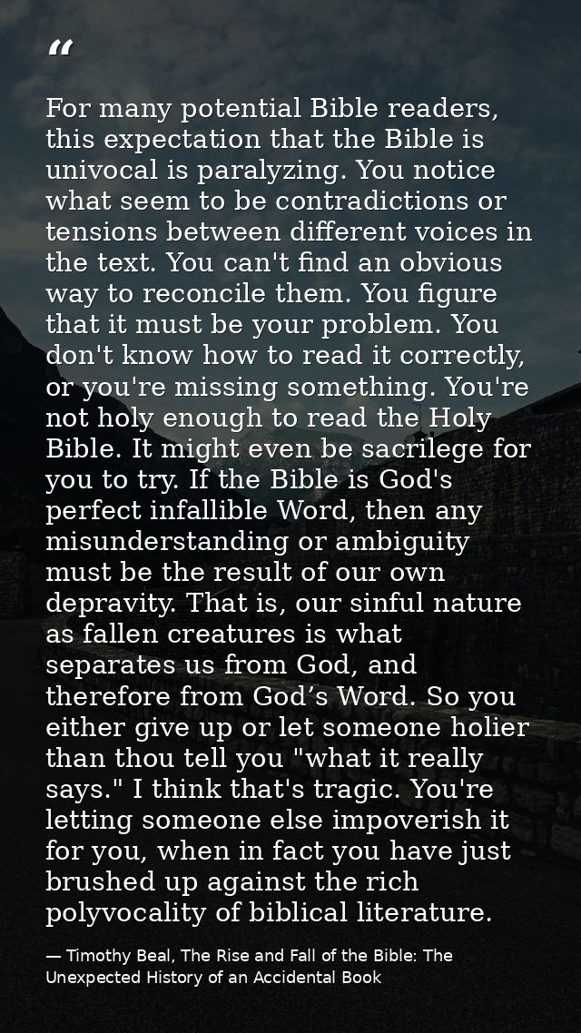 For many potential Bible readers, this expectation that the Bible is univocal is paralyzing. You notice what seem to be  — Timothy Beal, The Rise and Fall of the Bible: The Unexpected History of an Accidental Book