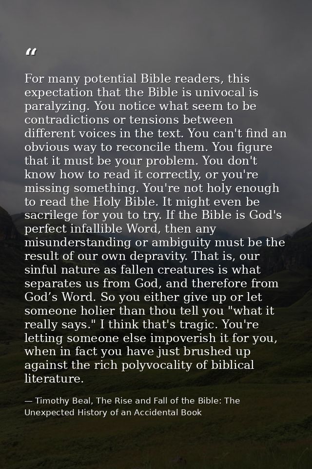 For many potential Bible readers, this expectation that the Bible is univocal is paralyzing. You notice what seem to be  — Timothy Beal, The Rise and Fall of the Bible: The Unexpected History of an Accidental Book