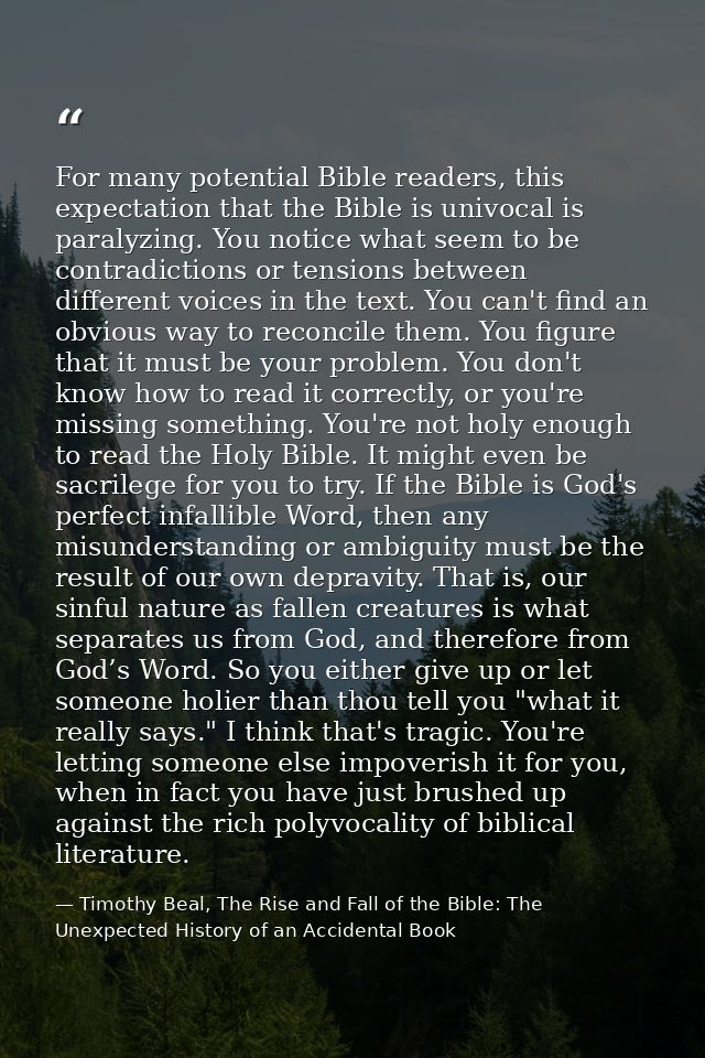 For many potential Bible readers, this expectation that the Bible is univocal is paralyzing. You notice what seem to be  — Timothy Beal, The Rise and Fall of the Bible: The Unexpected History of an Accidental Book