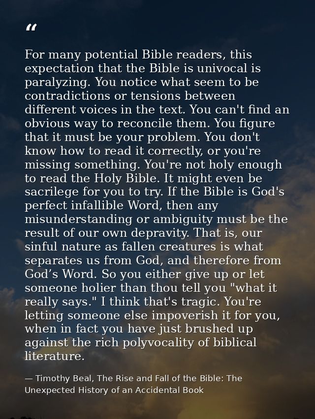 For many potential Bible readers, this expectation that the Bible is univocal is paralyzing. You notice what seem to be  — Timothy Beal, The Rise and Fall of the Bible: The Unexpected History of an Accidental Book